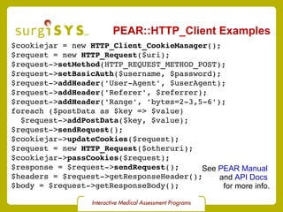 PEAR::HTTP_Client Examples $cookiejar = new  HTTP_Client_CookieManager (); $request = new  HTTP_Request ($uri); $request-> setMethod (HTTP_REQUEST_METHOD_POST); $request-> setBasicAuth ($username, $password); $request-> addHeader ('User-Agent', $userAgent); $request-> addHeader ('Referer', $referrer); $request-> addHeader ('Range', 'bytes=2-3,5-6'); foreach ($postData as $key => $value) $request-> addPostData ($key, $value); $request-> sendRequest (); $cookiejar-> updateCookies ($request); $request = new  HTTP_Request ($otheruri); $cookiejar-> passCookies ($request); $response = $request-> sendRequest (); $headers = $request->getResponseHeader(); $body = $request->getResponseBody(); See  PEAR Manual   and  API Docs   for more info. 