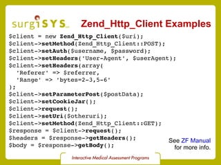 Zend_Http_Client Examples $client = new  Zend_Http_Client ($uri); $client-> setMethod (Zend_Http_Client::POST); $client-> setAuth ($username, $password); $client-> setHeaders ('User-Agent', $userAgent); $client-> setHeaders (array( 'Referer' => $referrer, 'Range' => 'bytes=2-3,5-6' ); $client-> setParameterPost ($postData); $client-> setCookieJar (); $client-> request (); $client-> setUri ($otheruri); $client-> setMethod (Zend_Http_Client::GET); $response = $client-> request (); $headers = $response-> getHeaders (); $body = $response-> getBody (); See  ZF Manual for more info. 