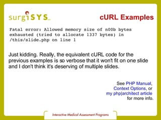 cURL Examples Fatal error: Allowed memory size of n00b bytes  exhausted (tried to allocate 1337 bytes) in  /this/slide.php on line 1 See  PHP Manual ,  Context Options , or  my php|architect article   for more info. Just kidding. Really, the equivalent cURL code for the  previous examples is so verbose that it won't fit on one slide and I don't think it's deserving of multiple slides. 