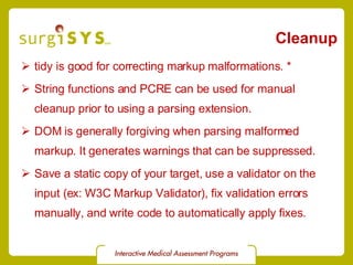 Cleanup tidy is good for correcting markup malformations. * String functions and PCRE can be used for manual cleanup prior to using a parsing extension. DOM is generally forgiving when parsing malformed markup. It generates warnings that can be suppressed. Save a static copy of your target, use a validator on the input (ex:  W3C Markup Validator ), fix validation errors manually, and write code to automatically apply fixes. 