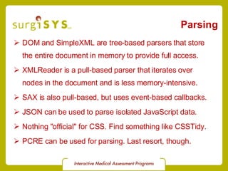 Parsing DOM and SimpleXML are tree-based parsers that store the entire document in memory to provide full access. XMLReader is a pull-based parser that iterates over nodes in the document and is less memory-intensive. SAX is also pull-based, but uses event-based callbacks. JSON can be used to parse isolated JavaScript data. Nothing &quot;official&quot; for CSS. Find something like  CSSTidy . PCRE can be used for parsing. Last resort, though. 