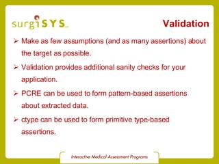 Validation Make as few assumptions (and as many assertions) about the target as possible. Validation provides additional sanity checks for your application. PCRE can be used to form pattern-based assertions about extracted data. ctype can be used to form primitive type-based assertions. 
