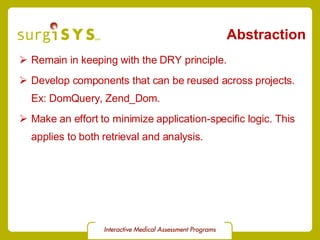 Abstraction Remain in keeping with the DRY principle. Develop components that can be reused across projects. Ex:  DomQuery ,  Zend_Dom . Make an effort to minimize application-specific logic. This applies to both retrieval and analysis. 