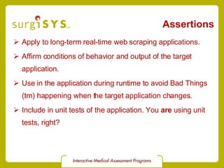 Assertions Apply to long-term real-time web scraping applications. Affirm conditions of behavior and output of the target application. Use in the application during runtime to avoid Bad Things (tm) happening when the target application changes. Include in unit tests of the application. You  are  using unit tests, right? 