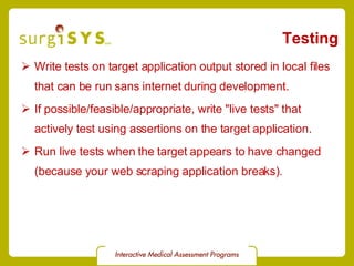 Testing Write tests on target application output stored in local files that can be run sans internet during development. If possible/feasible/appropriate, write &quot;live tests&quot; that actively test using assertions on the target application. Run live tests when the target appears to have changed (because your web scraping application breaks). 