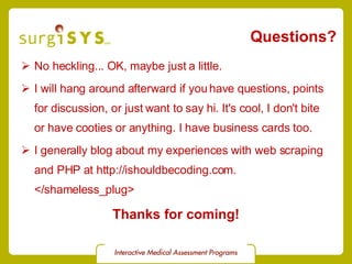 Questions? No heckling... OK, maybe just a little. I will hang around afterward if you have questions, points for discussion, or just want to say hi. It's cool, I don't bite or have cooties or anything. I have business cards too. I generally blog about my experiences with web scraping and PHP at http://ishouldbecoding.com. </shameless_plug> Thanks for coming! 