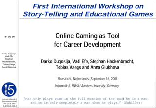 First International Workshop on
                         Story-Telling and Educational Games


   STEG’08                               Online Gaming as Tool
                                        for Career Development
Darko Dugosija,
   Vadi Efe,
   Stephan
Hackenbracht,
 Tobias Vaegs,
                                  Darko Dugosija, Vadi Efe, Stephan Hackenbracht,
Anna Glukhova
                                         Tobias Vaegs and Anna Glukhova

                                          Maastricht, Netherlands, September 16, 2008
                                        Informatik 5, RWTH Aachen University, Germany


Lehrstuhl Informatik 5   “Man only plays when in the full meaning of the word he is a man,
(Informationssysteme)
   Prof. Dr. M. Jarke        and he is only completely a man when he plays.” (Schiller)
 I5-KCGHR-0908-1
 