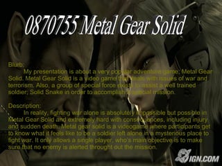 Blurb:   My presentation is about a very popular adventure game; Metal Gear Solid. Metal Gear Solid is a video game that deals with issues of war and terrorism. Also, a group of special force exists to assist a well trained soldier; Solid Snake in order to accomplish a special mission. Description:    In reality, fighting war alone is absolutely impossible but possible in Metal Gear Solid and extremely hard with consequences, including injury and sudden death. Metal gear solid is a videogame where participants get to know what it feels like to be a soldier left alone in a mysterious place to fight war. It only allows a single player, who’s main objective is to make sure that no enemy is alerted throught out the mission.  0870755 Metal Gear Solid 