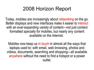 2008 Horizon Report Today, mobiles are increasingly about  networking  on the go. Better displays and new interfaces make it easier to  interact  with an ever-expanding variety of content—not just content formatted specially for mobiles, but nearly any content available on the Internet.  Mobiles now keep us  in touch  in almost all the ways that laptops used to: with email, web browsing, photos and videos, documents, searching and shopping—all available  anywhere  without the need to find a hotspot or a power outlet. 