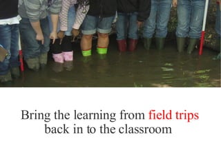 Bring the learning from  field trips back in to the classroom  