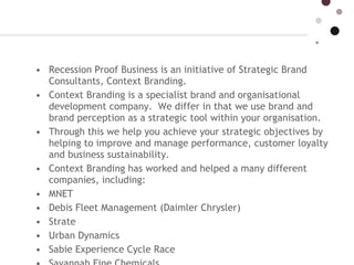 Recession Proof Business is an initiative of Strategic Brand Consultants, Context Branding.   Context Branding is a specialist brand and organisational development company.  We differ in that we use brand and brand perception as a strategic tool within your organisation.  Through this we help you achieve your strategic objectives by helping to improve and manage performance, customer loyalty and business sustainability. Context Branding has worked and helped a many different companies, including: MNET  Debis Fleet Management (Daimler Chrysler)  Strate Urban Dynamics  Sabie Experience Cycle Race Savannah Fine Chemicals  Cellar d’Or  Outlearning  TyreGuard  Danfoss Electroflex Some of the leading brand agencies and consultancies also make use of Unique Brand Technology  