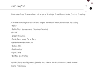 Our Profile  Recession Proof Business is an initiative of Strategic Brand Consultants, Context Branding.   Context Branding has worked and helped a many different companies, including: MNET  Debis Fleet Management (Daimler Chrysler)  Strate Urban Dynamics  Sabie Experience Cycle Race Savannah Fine Chemicals  Cellar d’Or  Outlearning  TyreGuard  Danfoss Electroflex Some of the leading brand agencies and consultancies also make use of Unique Brand Technology  