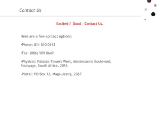 Contact Us  Excited ?  Good – Contact Us.  Here are a few contact options: Phone: 011 510 0143 Fax: (086) 509 8649 Physical: Palazzo Towers West, Montecasino Boulevard,  Fourways, South Africa, 2055 Postal: PO Box 12, Magalliessig, 2067 
