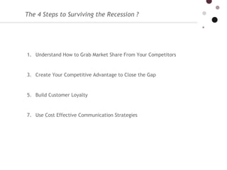 The 4 Steps to Surviving the Recession ?  Understand How to Grab Market Share From Your Competitors  Create Your Competitive Advantage to Close the Gap Build Customer Loyalty Use Cost Effective Communication Strategies 