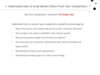 1. Understand How to Grab Market Share From Your Competitors Understand how to counter your competitors competitive advantage by:  What is the essence (the fundamental drivers) of their customers’ behaviour?  How strongly is this essence embedded in the customer psyche? What key perceptions support and reinforce this essence? How effectively are competitors capitalising on their business strengths and opportunities? Identifying areas they are not capitalising on. Identifying key strategic gaps are in their brand strategy. Get Your Competitors’ Customers   To Choose You!   