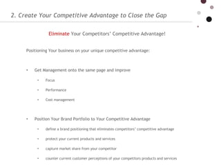 2. Create Your Competitive Advantage to Close the Gap Positioning Your business on your unique competitive advantage:  Get Management onto the same page and improve  Focus Performance  Cost management Position Your Brand Portfolio to Your Competitive Advantage  define a brand positioning that eliminates competitors’ competitive advantage protect your current products and services  capture market share from your competitor counter current customer perceptions of your competitors products and services Eliminate   Your Competitors’ Competitive Advantage!   