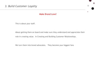 3. Build Customer Loyalty This is about your staff.    About getting them on board and make sure they understand and appreciate their role in creating value.  In Creating and Building Customer Relationships.  We turn them into brand advocates.   They become your biggest fans  Make Brand Love!   