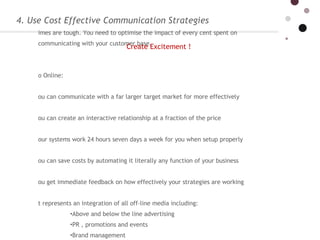 4. Use Cost Effective Communication Strategies Times are tough. You need to optimise the impact of every cent spent on communicating with your customer base.   Go Online: you can communicate with a far larger target market for more effectively you can create an interactive relationship at a fraction of the price your systems work 24 hours seven days a week for you when setup properly you can save costs by automating it literally any function of your business  you get immediate feedback on how effectively your strategies are working it represents an integration of all off-line media including:  Above and below the line advertising  PR , promotions and events Brand management Channel and category management and any other media you can think of Create Excitement ! 