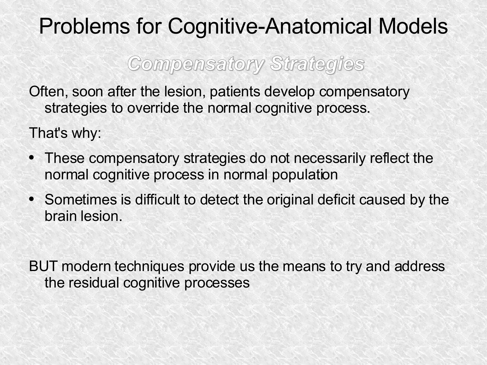 Problems for Cognitive-Anatomical Models Compensatory Strategies Often, soon after the lesion, patients develop compensatory strategies to override the normal cognitive process. That's why: These compensatory strategies do not necessarily reflect the normal cognitive process in normal population Sometimes is difficult to detect the original deficit caused by the brain  lesion. BUT modern techniques provide us the means to try and address the residual cognitive processes 