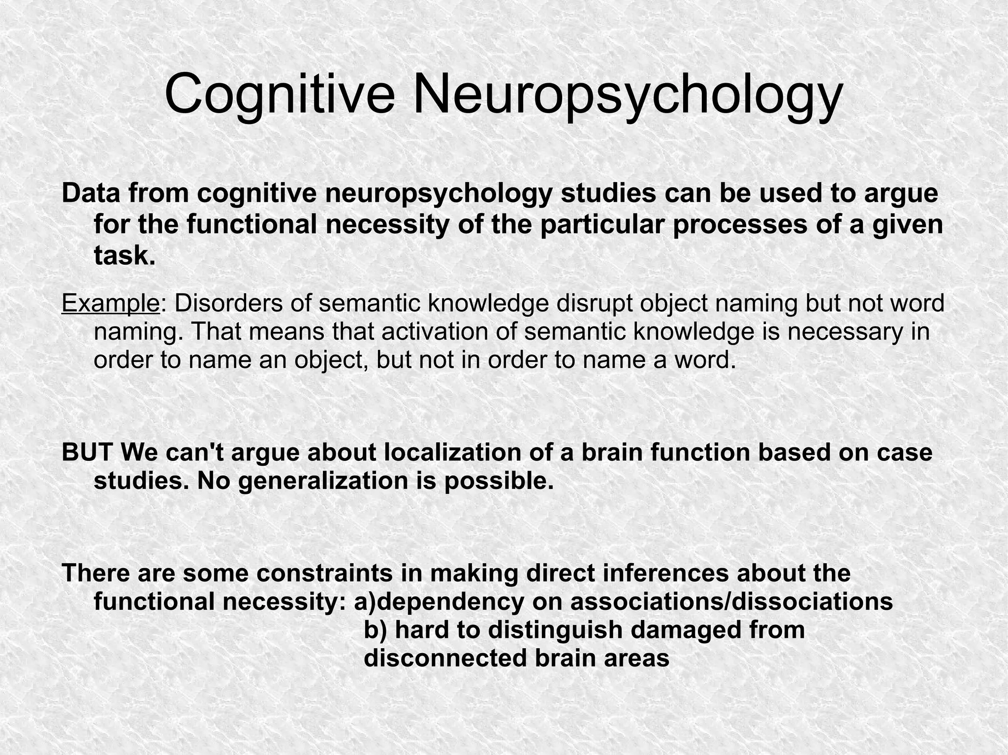 Cognitive Neuropsychology Data from cognitive neuropsychology studies can be used to argue for the functional necessity of the particular processes of a given task. Example : Disorders of semantic knowledge disrupt object naming but not word naming. That means that activation of semantic knowledge is necessary in order to name an object, but not in order to name a word. BUT We can't argue about localization of a brain function based on case studies. No generalization is possible. There are some constraints in making direct inferences about the functional necessity: a)dependency on associations/dissociations b) hard to distinguish damaged from disconnected brain areas 