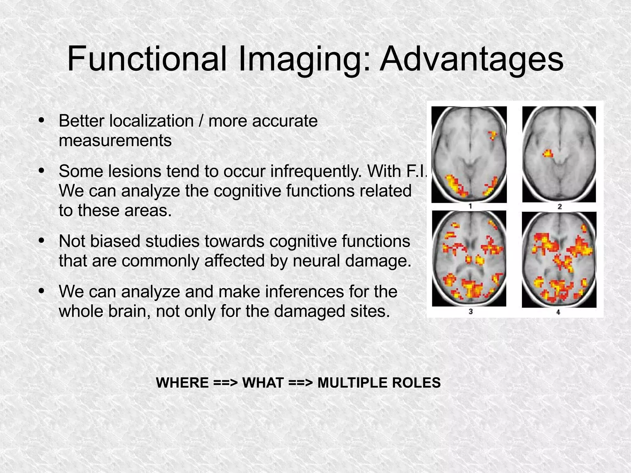 Functional Imaging: Advantages Better localization / more accurate measurements Some lesions tend to occur infrequently. With F.I. We can analyze the cognitive functions related to these areas. Not biased studies towards cognitive functions that are commonly affected by neural damage. We can analyze and make inferences for the whole brain, not only for the damaged sites. WHERE ==> WHAT ==> MULTIPLE ROLES 