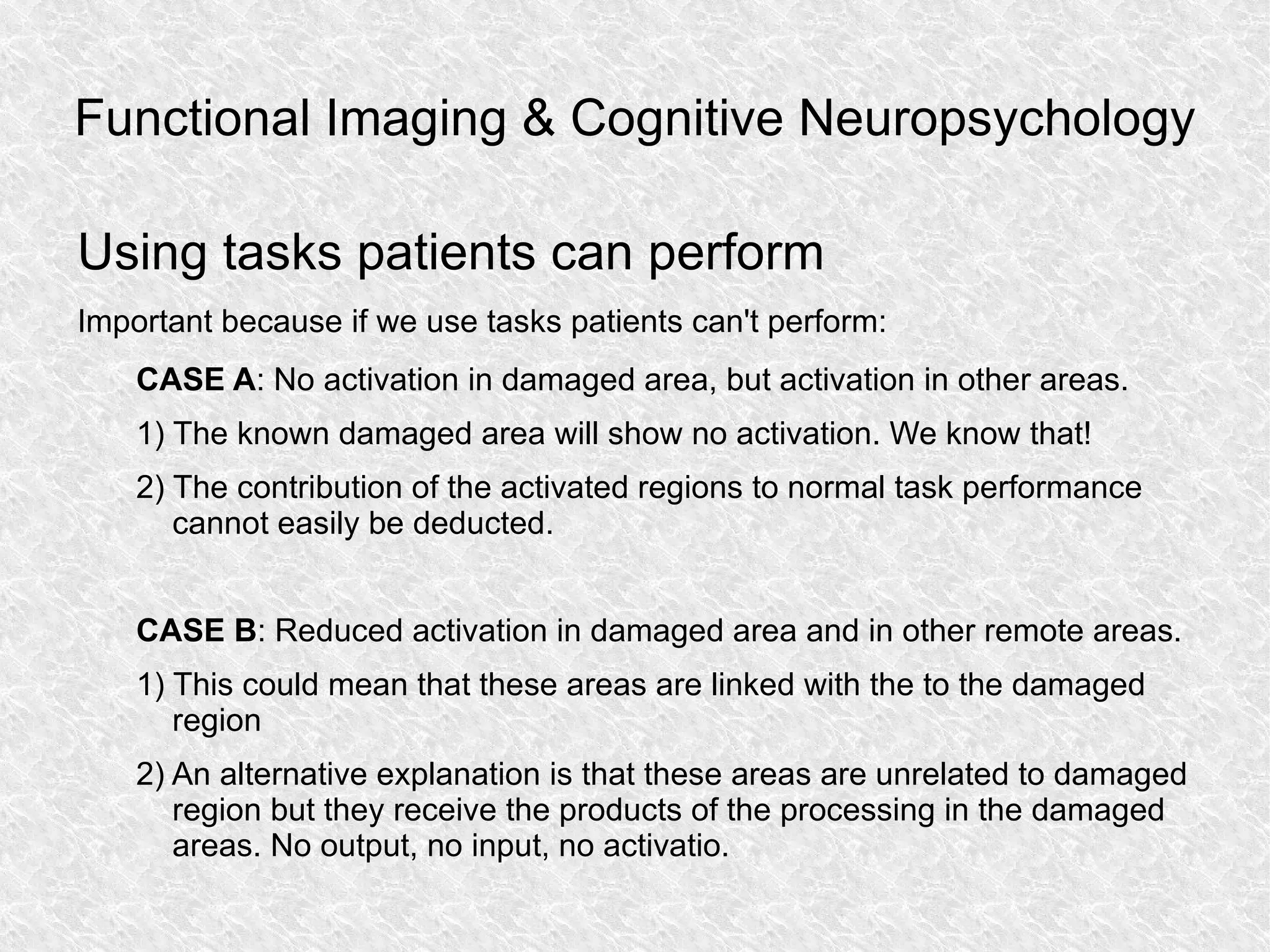 Functional Imaging & Cognitive Neuropsychology Using tasks patients can perform Important because if we use tasks patients can't perform: CASE A : No activation in damaged area, but activation in other areas. 1) The known damaged area will show no activation. We know that! 2) The contribution of the activated regions to normal task performance cannot easily be deducted. CASE B : Reduced activation in damaged area and in other remote areas. 1) This could mean that these areas are linked with the to the damaged region 2) An alternative explanation is that these areas are unrelated to damaged region but they receive the products of the processing in the damaged areas. No output, no input, no activatio. 