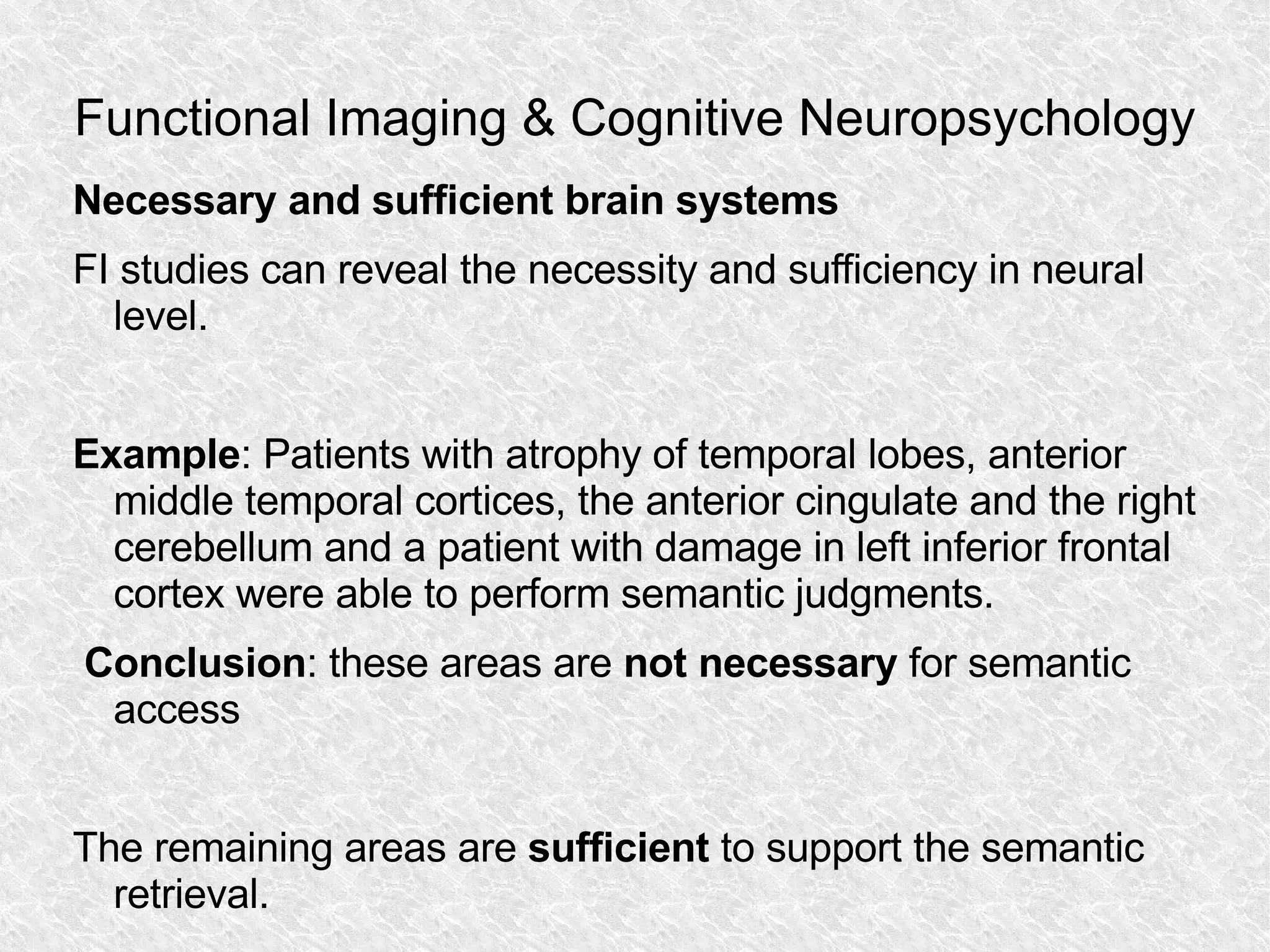 Functional Imaging & Cognitive Neuropsychology Necessary and sufficient brain systems FI studies can reveal the necessity and sufficiency in neural level. Example : Patients with atrophy of temporal lobes, anterior middle temporal cortices, the anterior cingulate and the right cerebellum and a patient with damage in left inferior frontal cortex were able to perform semantic judgments. Conclusion : these areas are  not necessary  for semantic access The remaining areas are  sufficient  to support the semantic retrieval. 