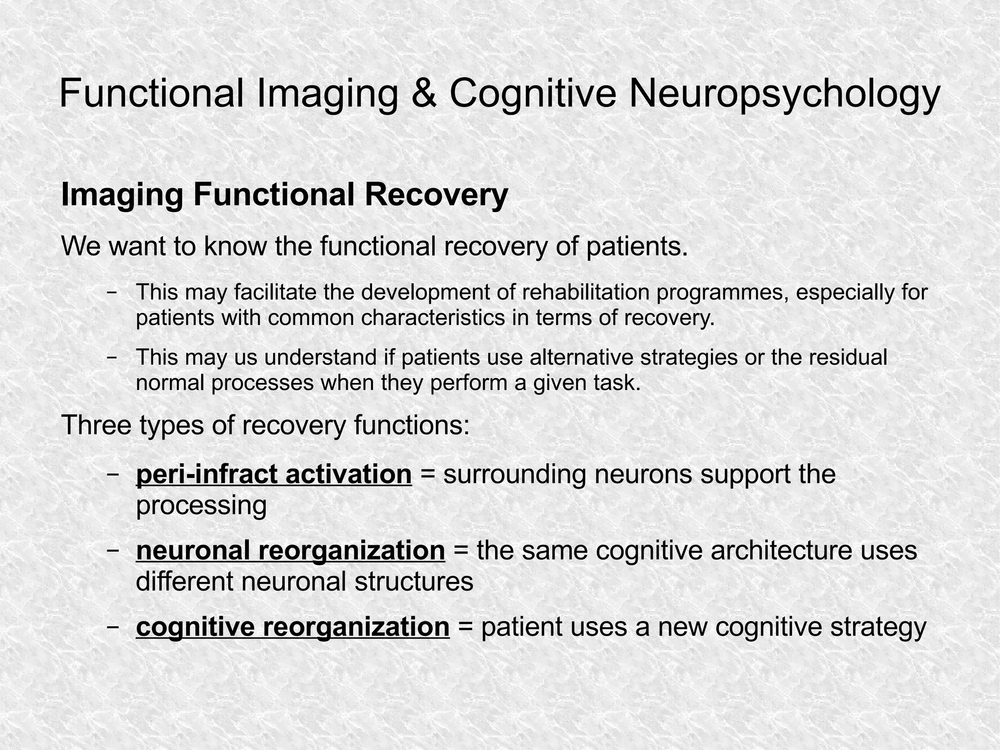 Functional Imaging & Cognitive Neuropsychology Imaging Functional Recovery We want to know the functional recovery of patients. This may facilitate the development of rehabilitation programmes, especially for patients with common characteristics in terms of recovery. This may us understand if patients use alternative strategies or the residual normal processes when they perform a given task. Three types of recovery functions: peri-infract activation  = surrounding neurons support the processing neuronal reorganization  = the same cognitive architecture uses different neuronal structures cognitive reorganization  = patient uses a new cognitive strategy 