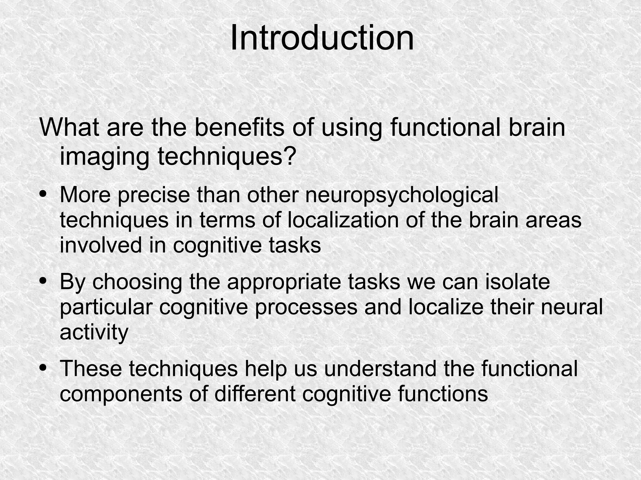 Introduction What are the benefits of using functional brain imaging techniques?  More precise than other neuropsychological techniques in terms of localization of the brain areas involved in cognitive tasks By choosing the appropriate tasks we can isolate particular cognitive processes and localize their neural activity These techniques help us understand the functional components of different cognitive functions 