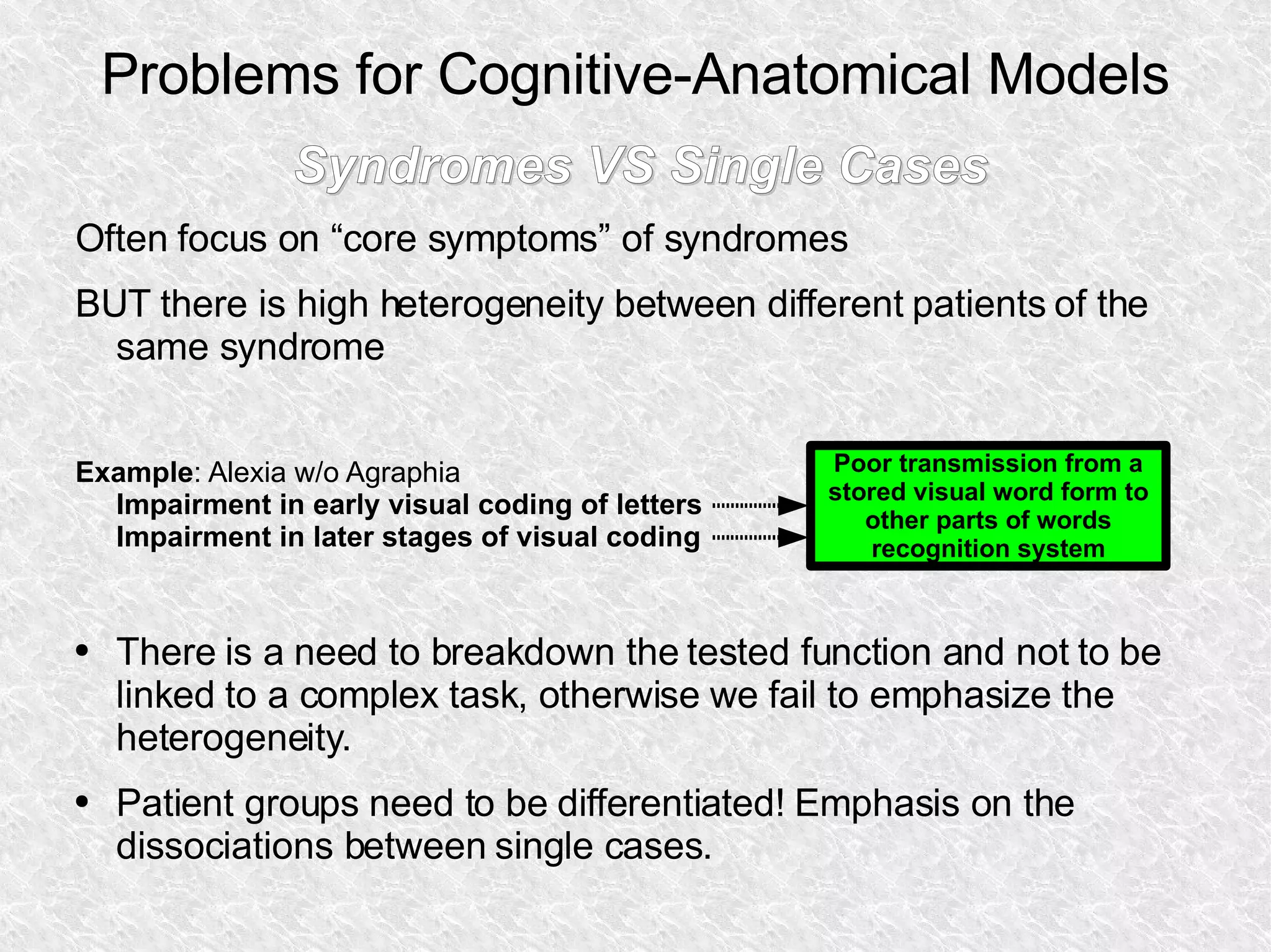 Problems for Cognitive-Anatomical Models Syndromes VS Single Cases Often focus on “core symptoms” of syndromes BUT there is high heterogeneity between different patients of the same syndrome Example : Alexia w/o Agraphia  Impairment in early visual coding of letters Impairment in later stages of visual coding There is a need to breakdown the tested function and not to be  linked to a complex task, otherwise we fail to emphasize the heterogeneity. Patient groups need to be differentiated! Emphasis on the dissociations between single cases. Poor transmission from a stored visual word form to other parts of words recognition system 