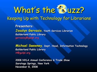 What’s the  uzz? Keeping Up with Technology for Librarians Presenters:   Josalyn Gervasio , Youth Services Librarian Guilderland Public Library [email_address] Michael Sweeney , Dept. Head, Information Technology   Guilderland Public Library  [email_address] 2008 NYLA Annual Conference & Trade Show  Saratoga Springs, New York  November 8, 2008  