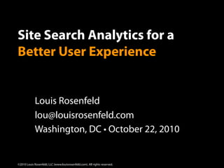 Site Search Analytics for a
Better User Experience


             Louis Rosenfeld
             lou@louisrosenfeld.com
             Washington, DC • October 22, 2010


                                                                            1
©2010 Louis Rosenfeld, LLC (www.louisrosenfeld.com). All rights reserved.
 