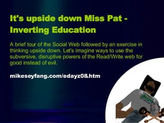 Intro It's upside down Miss Pat - Inverting Education   A brief tour of the Social Web followed by an exercise in thinking upside down. Let's imagine ways to use the subversive, disruptive powers of the Read/Write web for good instead of evil. mikeseyfang.com/edayz08.htm 