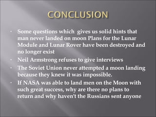 Some questions which  gives us solid hints that man never landed on moon Plans for the Lunar Module and Lunar Rover have been destroyed and no longer exist Neil Armstrong refuses to give interviews The Soviet Union never attempted a moon landing because they knew it was impossible. If NASA was able to land men on the Moon with such great success, why are there no plans to return and why haven't the Russians sent anyone 