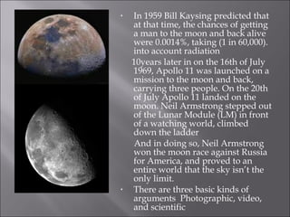 In 1959 Bill Kaysing predicted that at that time, the chances of getting a man to the moon and back alive were 0.0014%, taking (1 in 60,000). into account radiation  10years later in on the 16th of July 1969, Apollo 11 was launched on a mission to the moon and back, carrying three people. On the 20th of July Apollo 11 landed on the moon. Neil Armstrong stepped out of the Lunar Module (LM) in front of a watching world, climbed down the ladder  And in doing so, Neil Armstrong won the moon race against Russia for America, and proved to an entire world that the sky isn’t the only limit. There are three basic kinds of arguments  Photographic, video, and scientific 
