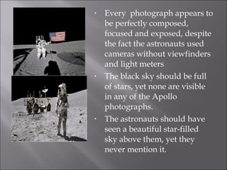 Every  photograph appears to be perfectly composed, focused and exposed, despite the fact the astronauts used cameras without viewfinders and light meters The black sky should be full of stars, yet none are visible in any of the Apollo photographs.  The astronauts should have seen a beautiful star-filled sky above them, yet they never mention it.  