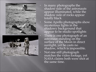 In many photographs the shadow side of the astronauts appear illuminated, while the shadow side of rocks appear totally black Some Apollo photographs show mysterious lights in the shadowy background that appear to be studio spotlights There is one photograph of an astronaut standing on the surface of the Moon in direct sunlight, yet he casts no shadow, which is impossible. Not one still photograph matches the video footage, yet NASA claims both were shot at the same time.  