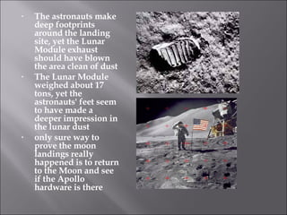 The astronauts make deep footprints around the landing site, yet the Lunar Module exhaust should have blown the area clean of dust The Lunar Module weighed about 17 tons, yet the astronauts' feet seem to have made a deeper impression in the lunar dust only sure way to prove the moon landings really happened is to return to the Moon and see if the Apollo hardware is there 