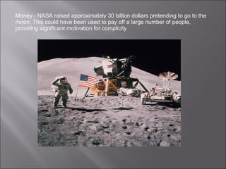 Money - NASA raised approximately 30 billion dollars pretending to go to the moon. This could have been used to pay off a large number of people, providing significant motivation for complicity 