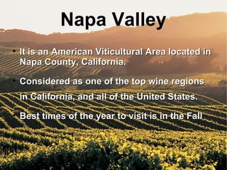 It is an American Viticultural Area located in Napa County, California. Considered as one of the top wine regions in California, and all of the United States. Best times of the year to visit is in the Fall . Napa Valley 