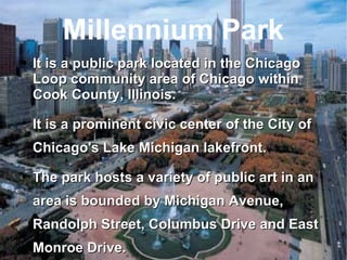 Millennium Park It is a public park located in the Chicago Loop community area of Chicago within Cook County, Illinois. It is a prominent civic center of the City of Chicago's Lake Michigan lakefront. The park hosts a variety of public art in an area is bounded by Michigan Avenue, Randolph Street, Columbus Drive and East Monroe Drive. 