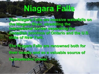 Niagara Falls The Niagara Falls are massive waterfalls on the Niagara River, straddling the international border separating the Canadian province of Ontario and the U.S. state of New York.  The Niagara Falls are renowned both for their beauty and as a valuable source of hydroelectric power . 
