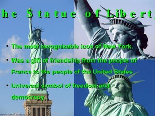 The most recognizable icon of New York. Was a gift of friendship from the people of France to the people of the United States . Universal symbol of freedom and democracy. The Statue of Liberty 