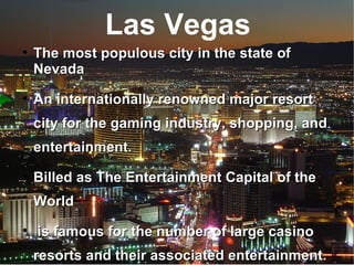 Las Vegas The most populous city in the state of Nevada An internationally renowned major resort city for the gaming industry, shopping, and entertainment. Billed as The Entertainment Capital of the World is famous for the number of large casino resorts and their associated entertainment. 