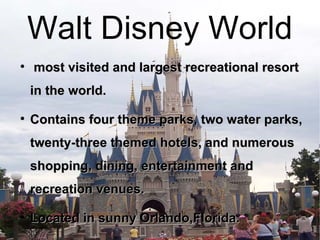 Walt Disney World most visited and largest recreational resort in the world. Contains four theme parks, two water parks, twenty-three themed hotels, and numerous shopping, dining, entertainment and recreation venues. Located in sunny Orlando,Florida. 