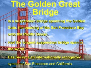 The Golden Great Bridge Is a suspension bridge spanning the Golden Gate, the opening of the San Francisco Bay onto the Pacific Ocean. Had the longest suspension bridge span in the world . Has become an internationally recognized  symbol of San Francisco and California. 
