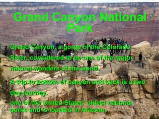 Grand Canyon National Park Grand Canyon, a gorge of the Colorado River, considered to be one of the major natural wonders of the world. A trip to bottom of canyon and back is a two day journey. one of the United States' oldest national parks and is located in Arizona. 
