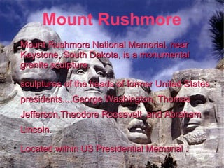 Mount Rushmore Mount Rushmore National Memorial, near Keystone, South Dakota, is a monumental granite sculpture. sculptures of the heads of former United States presidents....George Washington, Thomas Jefferson,Theodore Roosevelt  and Abraham Lincoln. Located within US Presidential Memorial . 