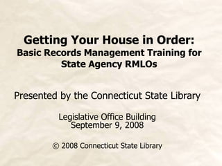 Getting Your House in Order: Basic Records Management Training for State Agency RMLOs Presented by the Connecticut State Library Legislative Office Building September 9, 2008 © 2008 Connecticut State Library 