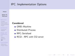 IPC: Implementation Options

    Arbyte

  Alistair N.
  MacLeod

Motivation
Problem
Requirements
Existing Systems
                   Considered
Arbyte

Architecture
                       GRID::Machine
Component
Diagram                Distributed::Process
Design and
Implementa-            RPC::Serialized
tion
Objects                RCGI - RPC with CGI server
Processes
IPC

Practicalities
Deployment
Project Status
 